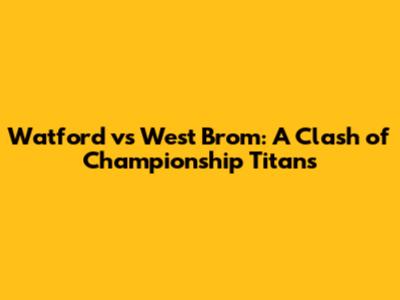 Watford vs West Brom: A Clash of Championship Titans