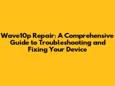 Wave10p Repair: A Comprehensive Guide to Troubleshooting and Fixing Your Device