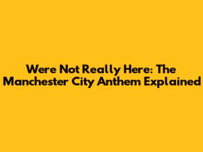We're Not Really Here: The Manchester City Anthem Explained