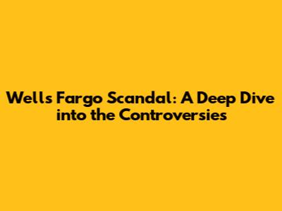 Wells Fargo Scandal: A Deep Dive into the Controversies