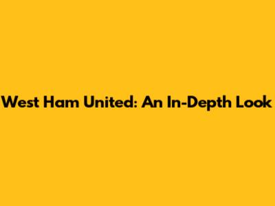 West Ham United: An In-Depth Look