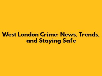 West London Crime: News, Trends, and Staying Safe