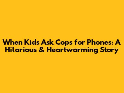When Kids Ask Cops for Phones: A Hilarious & Heartwarming Story