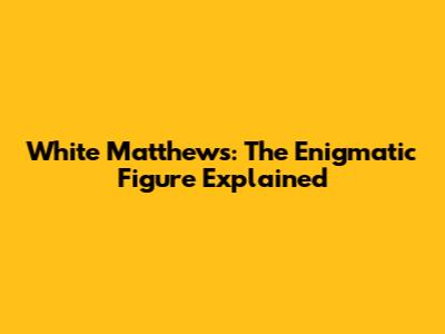 White Matthews: The Enigmatic Figure Explained