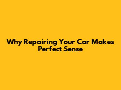 Why Repairing Your Car Makes Perfect Sense