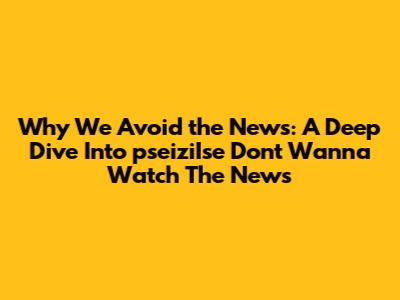 Why We Avoid the News: A Deep Dive Into 'pseiziIse Don't Wanna Watch The News'