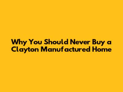 Why You Should Never Buy a Clayton Manufactured Home