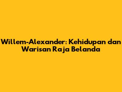 Willem-Alexander: Kehidupan dan Warisan Raja Belanda