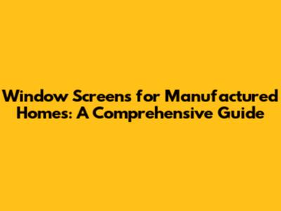 Window Screens for Manufactured Homes: A Comprehensive Guide