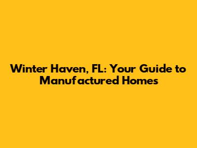 Winter Haven, FL: Your Guide to Manufactured Homes