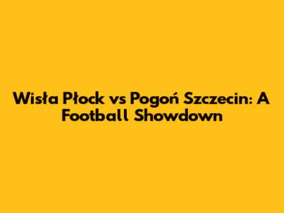 Wisła Płock vs Pogoń Szczecin: A Football Showdown