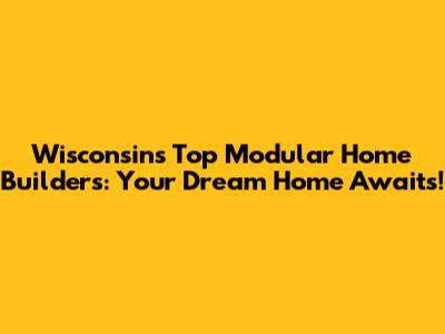Wisconsin's Top Modular Home Builders: Your Dream Home Awaits!