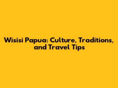 Wisisi Papua: Culture, Traditions, and Travel Tips