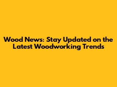 Wood News: Stay Updated on the Latest Woodworking Trends