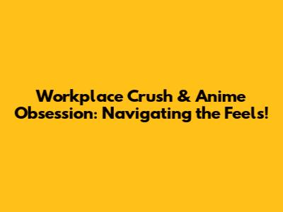 Workplace Crush & Anime Obsession: Navigating the Feels!