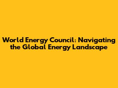 World Energy Council: Navigating the Global Energy Landscape