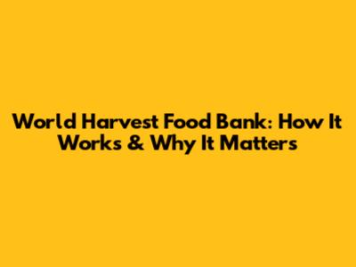World Harvest Food Bank: How It Works & Why It Matters