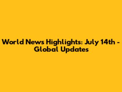 World News Highlights: July 14th - Global Updates
