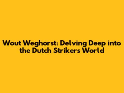 Wout Weghorst: Delving Deep into the Dutch Striker's World