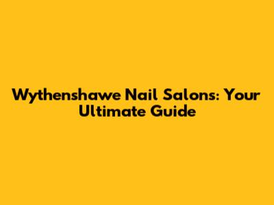 Wythenshawe Nail Salons: Your Ultimate Guide