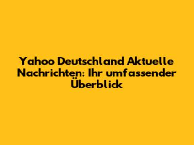 Yahoo Deutschland Aktuelle Nachrichten: Ihr umfassender Überblick