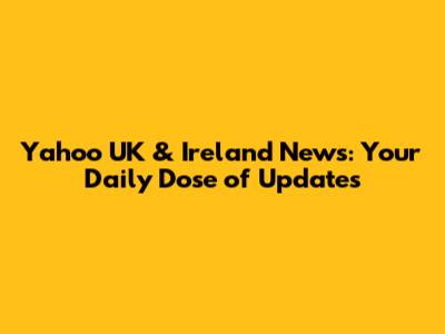 Yahoo UK & Ireland News: Your Daily Dose of Updates
