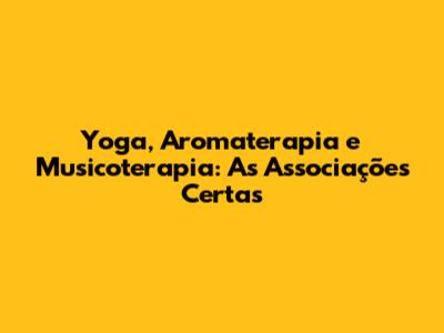 Yoga, Aromaterapia e Musicoterapia: As Associações Certas
