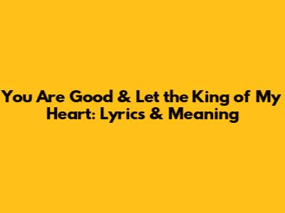 You Are Good & Let the King of My Heart: Lyrics & Meaning