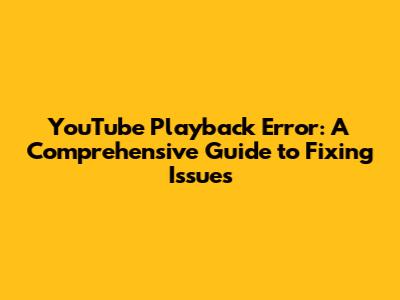 YouTube Playback Error: A Comprehensive Guide to Fixing Issues