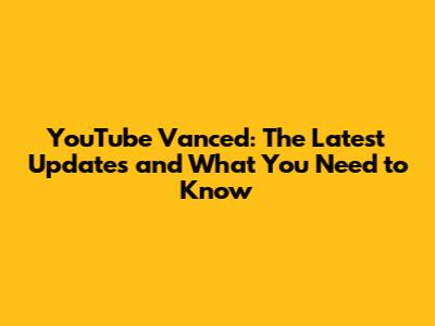 YouTube Vanced: The Latest Updates and What You Need to Know