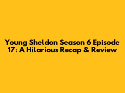 Young Sheldon Season 6 Episode 17: A Hilarious Recap & Review