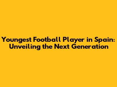 Youngest Football Player in Spain: Unveiling the Next Generation
