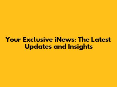 Your Exclusive iNews: The Latest Updates and Insights