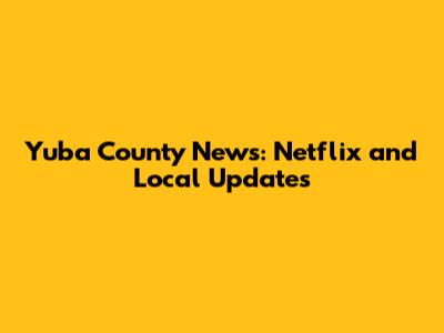 Yuba County News: Netflix and Local Updates