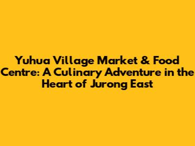 Yuhua Village Market & Food Centre: A Culinary Adventure in the Heart of Jurong East