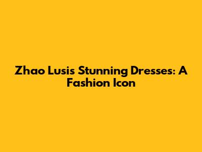 Zhao Lusi's Stunning Dresses: A Fashion Icon