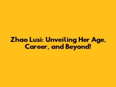 Zhao Lusi: Unveiling Her Age, Career, and Beyond!