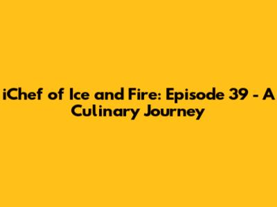 iChef of Ice and Fire: Episode 39 - A Culinary Journey