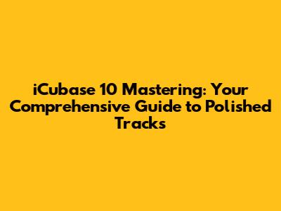iCubase 10 Mastering: Your Comprehensive Guide to Polished Tracks