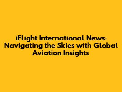 iFlight International News: Navigating the Skies with Global Aviation Insights