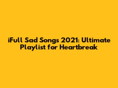 iFull Sad Songs 2021: Ultimate Playlist for Heartbreak