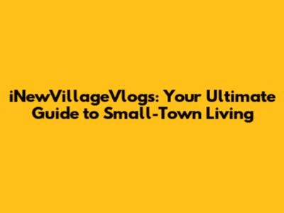 iNewVillageVlogs: Your Ultimate Guide to Small-Town Living