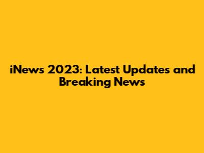iNews 2023: Latest Updates and Breaking News