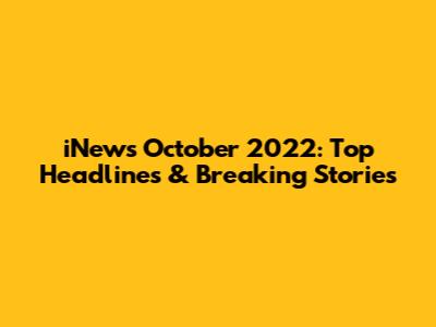 iNews October 2022: Top Headlines & Breaking Stories