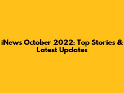 iNews October 2022: Top Stories & Latest Updates