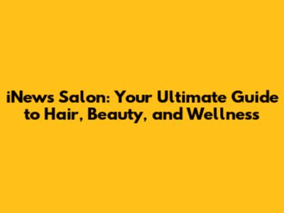 iNews Salon: Your Ultimate Guide to Hair, Beauty, and Wellness