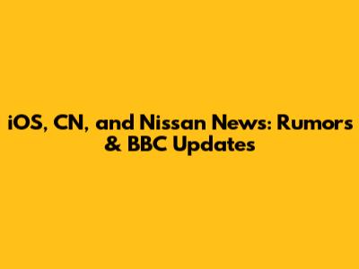 iOS, CN, and Nissan News: Rumors & BBC Updates