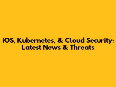 iOS, Kubernetes, & Cloud Security: Latest News & Threats