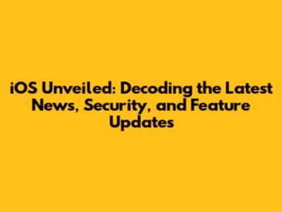 iOS Unveiled: Decoding the Latest News, Security, and Feature Updates