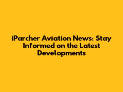 iParcher Aviation News: Stay Informed on the Latest Developments
